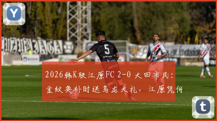 2026韩K联江原FC 2-0 大田市民:金纹奂补时送乌龙大礼,江原凭何取胜?赛后深度解析