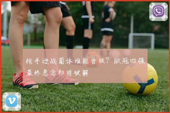 枪手迎战葡体谁能晋级？欧冠四强最终悬念即将破解