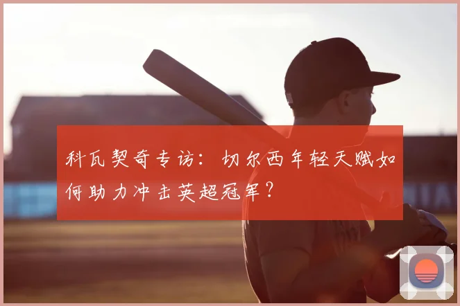 科瓦契奇专访：切尔西年轻天赋如何助力冲击英超冠军？