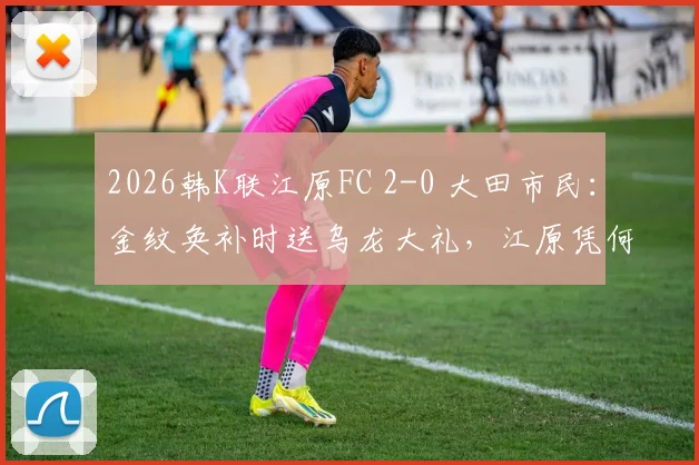 2026韩K联江原FC 2-0 大田市民：金纹奂补时送乌龙大礼，江原凭何取胜？赛后深度解析