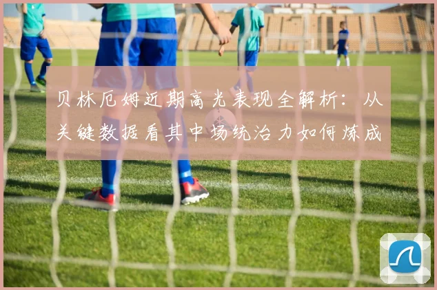 贝林厄姆近期高光表现全解析：从关键数据看其中场统治力如何炼成