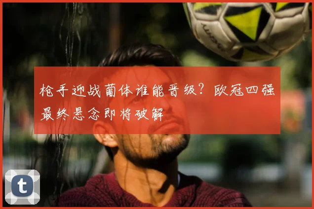 枪手迎战葡体谁能晋级？欧冠四强最终悬念即将破解