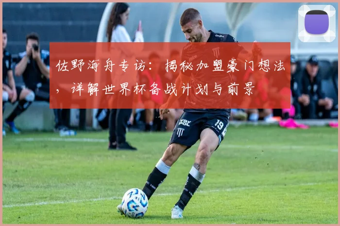 佐野海舟专访：揭秘加盟豪门想法，详解世界杯备战计划与前景