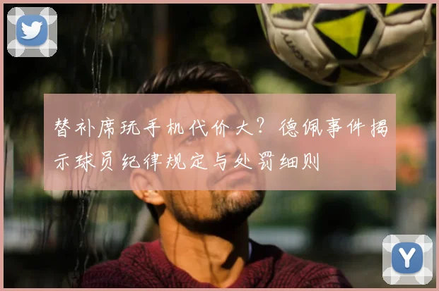 替补席玩手机代价大?德佩事件揭示球员纪律规定与处罚细则