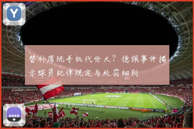 替补席玩手机代价大?德佩事件揭示球员纪律规定与处罚细则